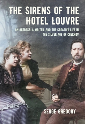 The Sirens of the Hotel Louvre: An Actress, a Writer, and the Creative Life in the Silver Age of Chekhov by Gregory, Serge
