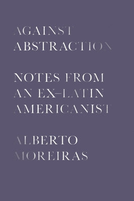 Against Abstraction: Notes from an Ex-Latin Americanist by Moreiras, Alberto