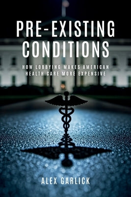 Pre-Existing Conditions: How Lobbying Makes American Health Care More Expensive by Garlick, Alex
