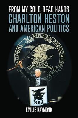 From My Cold, Dead Hands: Charlton Heston and American Politics by Raymond, Emilie