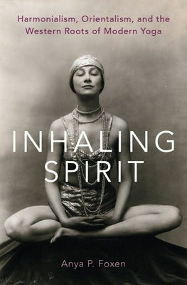 Inhaling Spirit: Harmonialism, Orientalism, and the Western Roots of Modern Yoga by Foxen, Anya P.