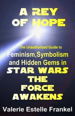 A Rey of Hope: Feminism, Symbolism and Hidden Gems in Star Wars: The Force Awakens by Frankel, Valerie Estelle