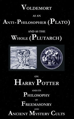 Voldemort as an Anti-Philosopher (Plato) and as the Whole (Plutarch): On Harry Potter and its Philosophy of Freemasonry and Ancient Mystery Cults by Cebadal, George