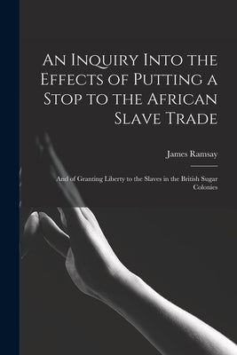 An Inquiry Into the Effects of Putting a Stop to the African Slave Trade: And of Granting Liberty to the Slaves in the British Sugar Colonies by Ramsay, James