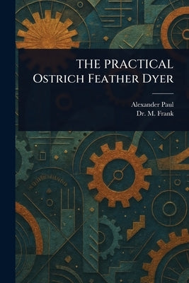 THE PRACTICAL Ostrich Feather Dyer by Paul, Alexander (Instructor in Feathe
