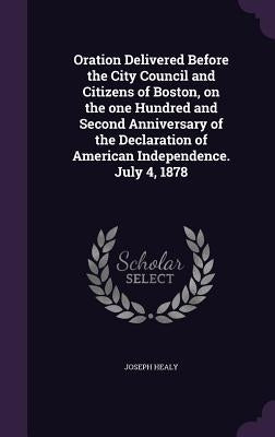 Oration Delivered Before the City Council and Citizens of Boston, on the one Hundred and Second Anniversary of the Declaration of American Independenc by Healy, Joseph