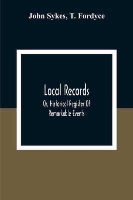 Local Records: Or, Historical Register Of Remarkable Events, Which Have Occurred In Northumberland And Durham, Newcastle-Upon-Tyne, A by Sykes, John