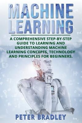 Machine Learning: A Comprehensive, Step-by-Step Guide to Learning and Understanding Machine Learning Concepts, Technology and Principles by Bradley, Peter