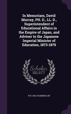 In Memoriam, David Murray, PH. D., LL. D., Superintendent of Educational Affairs in the Empire of Japan, and Adviser to the Japanese Imperial Minister by Chamberlain, W. B. 1862