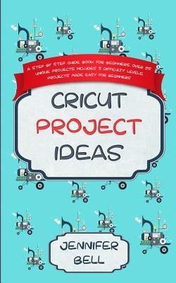 Cricut Project Ideas: a Step by Step Guide Book for Beginners, Over 25 Unique Projects, Includes 3 Difficulty Levels, Projects Made Easy for Beginners by Bell, Jennifer