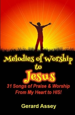Melodies of Worship to JESUS: 31 Songs of Praise & Worship From My Heart to HIS! by Assey, Gerard