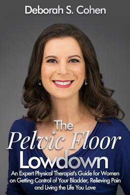 The Pelvic Floor Lowdown: An Expert Physical Therapist's Guide on Getting Control of Your Bladder, Relieving Pain and Living the Life You Love by Cohen Pt, Deborah S.