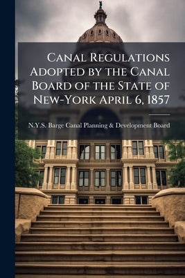 Canal Regulations Adopted by the Canal Board of the State of New-York April 6, 1857 by N Y S Barge Canal Planning & Developmen