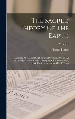 The Sacred Theory Of The Earth: Containing An Account Of Its Original Creation, And Of All The Changes, Which It Hath Undergone, Or Is To Undergo, Unt by Burnet, Thomas