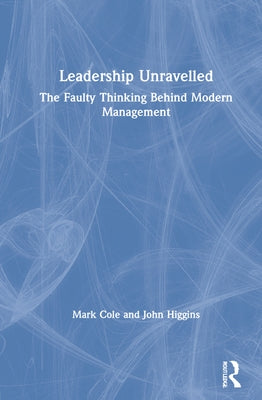 Leadership Unravelled: The Faulty Thinking Behind Modern Management by Cole, Mark
