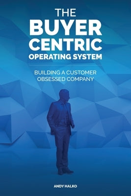 The Buyer-Centric Operating System: Building A Customer Obsessed Company by Halko, Andy