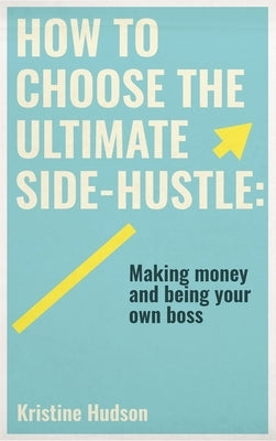 How to Choose the Ultimate Side-Hustle: Making Money and Being Your Own Boss by Hudson, Kristine