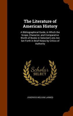 The Literature of American History: A Bibliographical Guide, in Which the Scope, Character, and Comparative Worth of Books in Selected Lists Are Set F by Larned, Josephus Nelson