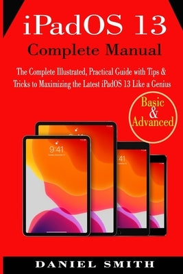 iPadOS 13 Complete Manual: The Complete Illustrated, Practical Guide with Tips & Tricks to Maximizing the latest iPadOS 13 Like a Genius by Smith, Daniel