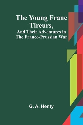 The Young Franc Tireurs, and Their Adventures in the Franco-Prussian War by G a Henty