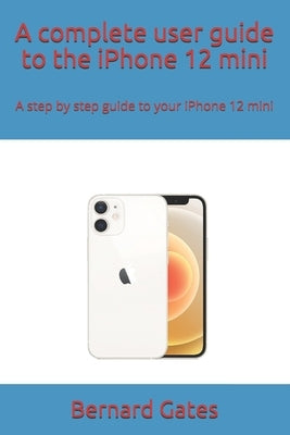 A complete user guide to the iPhone 12 mini: A step by step guide to your iPhone 12 mini by Gates, Bernard