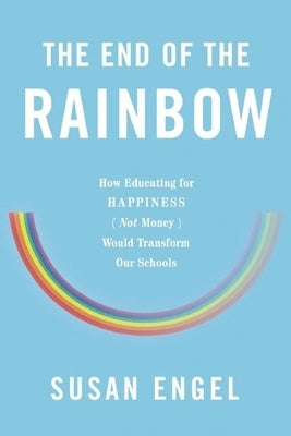 The End of the Rainbow: How Educating for Happiness (Not Money) Would Transform Our Schools by Engel, Susan