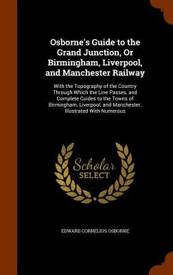 Osborne's Guide to the Grand Junction, Or Birmingham, Liverpool, and Manchester Railway: With the Topography of the Country Through Which the Line Pas by Osborne, Edward Cornelius