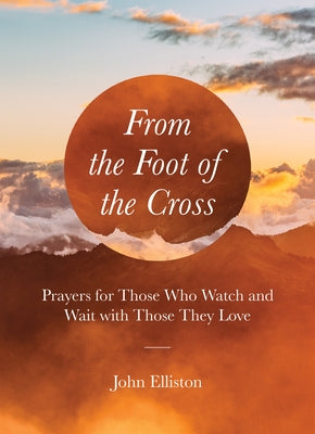 From the Foot of the Cross: Prayers for Those Who Watch and Wait with Those They Love by Elliston, John