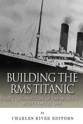 Building the RMS Titanic: The Construction of the World's Most Famous Ship by Charles River Editors