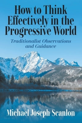 How to Think Effectively in the Progressive World: Traditionalist Observations and Guidance by Scanlon, Michael Joseph