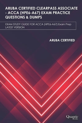 Aruba Certified Clearpass Associate - Acca (Hpe6-A67) Exam Practice Questions & Dumps: EXAM STUDY GUIDE FOR ACCA (HPE6-A67) Exam Prep UPDATED 2020 by Books, Quantic