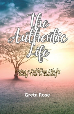 The Authentic Life: Living a Fulfilling Life by Being True to Yourself by Rose, Greta