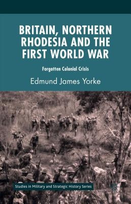 Britain, Northern Rhodesia and the First World War: Forgotten Colonial Crisis by Yorke, Edmund James
