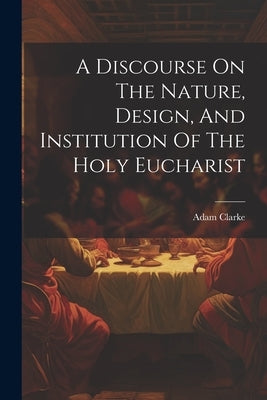 A Discourse On The Nature, Design, And Institution Of The Holy Eucharist by Clarke, Adam