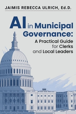 AI in Municipal Governance: A Practical Guide for Clerks and Local Leaders by Ulrich Ed D., Jaimis Rebecca