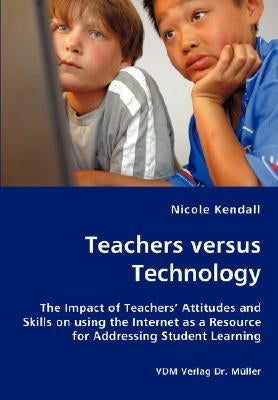 Teachers versus Technology - The Impact of Teachers' Attitudes and Skills on using the Internet as a Resource for Addressing Student Learning by Kendall, Nicole