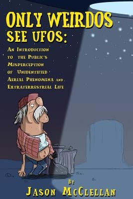 Only Weirdos See UFOs: An Introduction to the Public's Misperception of Unidentified Aerial Phenomena and Extraterrestrial Life by McClellan, Jason