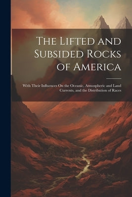 The Lifted and Subsided Rocks of America: With Their Influences On the Oceanic, Atmospheric and Land Currents, and the Distribution of Races by Anonymous