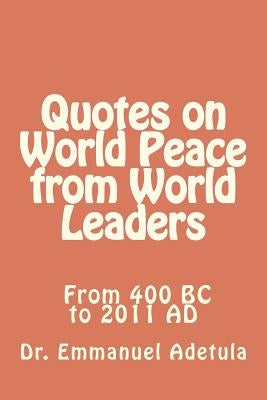 Quotes on World Peace from World Leaders: 400 BC to 2011 AD by Adetula, Emmanuel