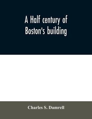 A half century of Boston's building: the construction of buildings, the enactment of building laws and ordinances, sanitary laws, the ancient and mode by S. Damrell, Charles