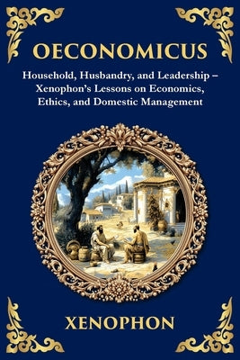 Oeconomicus: Household, Husbandry, and Leadership - Xenophon's Lessons on Economics, Ethics, and Domestic Management by Xenophon