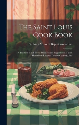 The Saint Louis Cook Book; a Practical Cook Book, With Health Suggestions, Toilet, Household Recipes, Invalid Cookery, etc. by Missouri Baptist Sanitarium, St Louis
