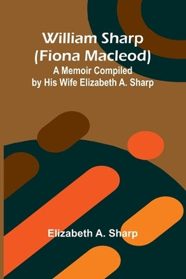 William Sharp (Fiona Macleod): A Memoir Compiled by His Wife Elizabeth A. Sharp by A. Sharp, Elizabeth