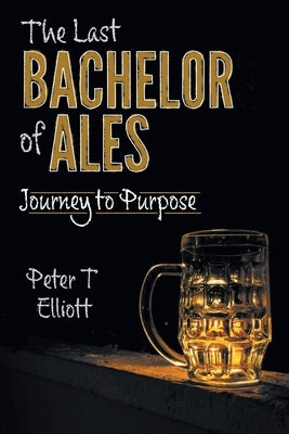 The Last Bachelor of Ales: Journey to Purpose by Elliott, Peter T.