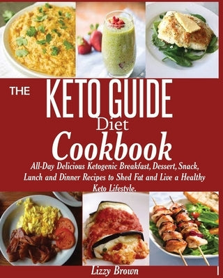 THE KETO GUIDE Diet Cookbook: All-Day Delicious Ketogenic Breakfast, Dessert, Snack, Lunch and Dinner Recipes to Shed Fat and Live a Healthy Keto Li by Brown, Lizzy