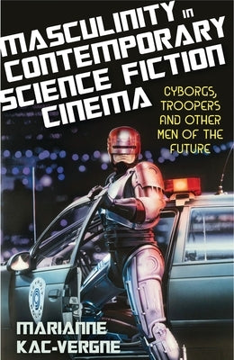 Masculinity in Contemporary Science Fiction Cinema: Cyborgs, Troopers and Other Men of the Future by Kac-Vergne, Marianne