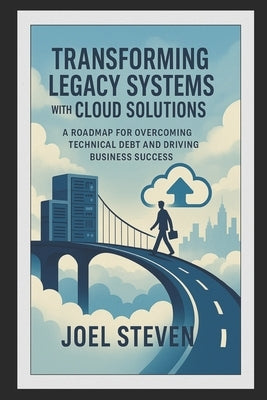 Transforming Legacy Systems with Cloud Solutions: A Roadmap for Overcoming Technical Debt and Driving Business Success by Steven, Joel