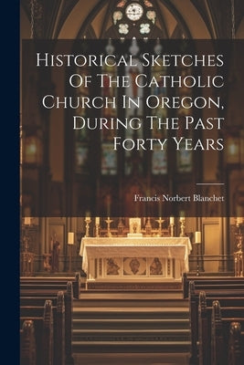 Historical Sketches Of The Catholic Church In Oregon, During The Past Forty Years by Blanchet, Francis Norbert
