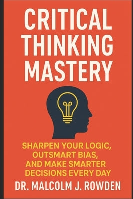 Critical Thinking Mastery: Sharpen Your Logic, Outsmart Bias, and Make Smarter Decisions Every Day by Rowden, Malcolm J.