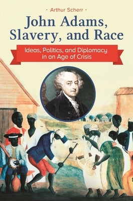 John Adams, Slavery, and Race: Ideas, Politics, and Diplomacy in an Age of Crisis by Scherr, Arthur
